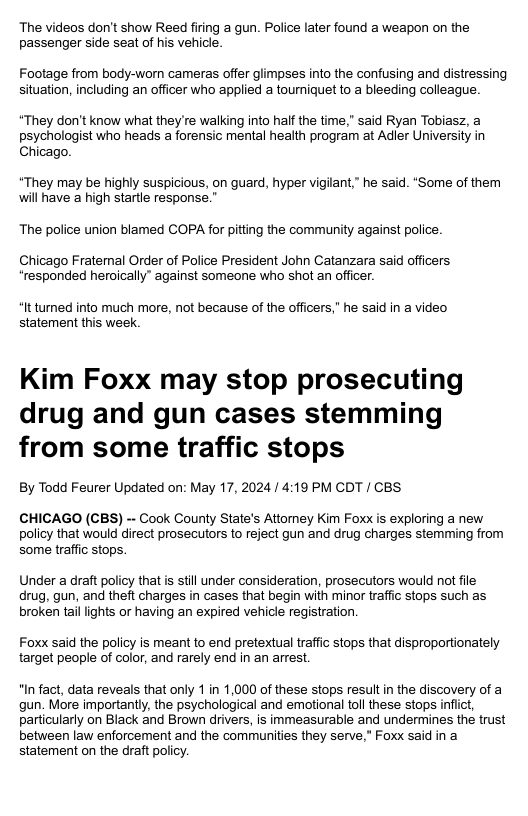 The videos don’t show Reed firing a gun. Police later found a weapon on the passenger side seat of his vehicle. Footage from body-worn cameras offer glimpses into the confusing and distressing situation, including an officer who applied a tourniquet to a bleeding colleague: *They don’t know what they re walking into half the time,” said Ryan Tobiasz, a psychologist who heads a forensic mental health program at Adler University in Chicago. “They may be highly suspicious, on guard, hyper vigilant,” he said. *Some of them will have a high startle respons The police union blamed COPA for pitting the community against police. Chicago Fratemal Order of Police President John Catanzara said officers “responded heroically” against someone who shot an officer. “It turned into much more, not because of the officers," he said in a video statement this week. Kim Foxx may stop prosecuting drug and gun cases stemming from some traffic stops By Todd Feurer Updated on: May 17, 2024/ 4:19 PM CDT / CBS CHICAGO (CBS) - Cook County State’s Attomey Kim Foxx is exploring a new policy that would direct prosecuors to reject gun and drug charges stemming from some traffic stops. Under a draft policy that s still under consideration, prosecutors would not file drug, gun, and theft charges in cases that begin with minor traffic stops such as broken tal ights or having an expired vehicle registration Foxx said the policy is meant to end pretextual traffic stops that disproportionately target people of color, and rarely end in an arrest. "In fact, data reveals that only 1 in 1,000 of these stops result in the discovery of a gun. More importantly, the psychological and emotional toll these stops infiict, particularly on Black and Brown drivers, is immeasurable and undermines the trust between law enforcement and the communities they serve,” Foxx said in a statement on the draft policy.